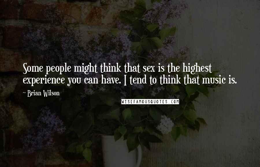 Brian Wilson Quotes: Some people might think that sex is the highest experience you can have. I tend to think that music is.