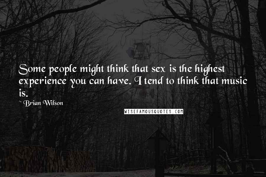 Brian Wilson Quotes: Some people might think that sex is the highest experience you can have. I tend to think that music is.