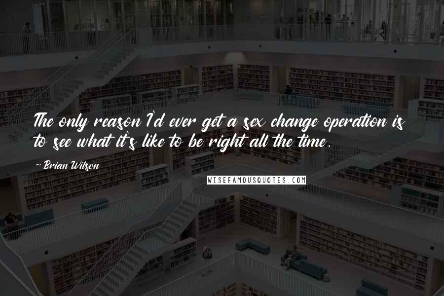 Brian Wilson Quotes: The only reason I'd ever get a sex change operation is to see what it's like to be right all the time.