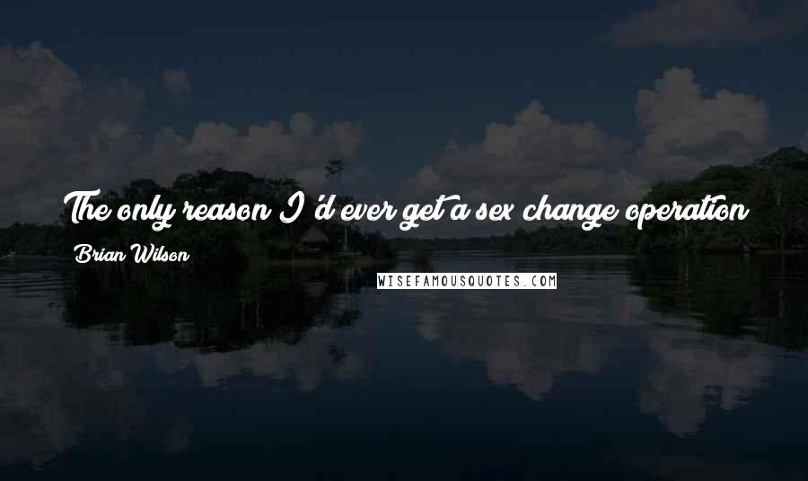 Brian Wilson Quotes: The only reason I'd ever get a sex change operation is to see what it's like to be right all the time.