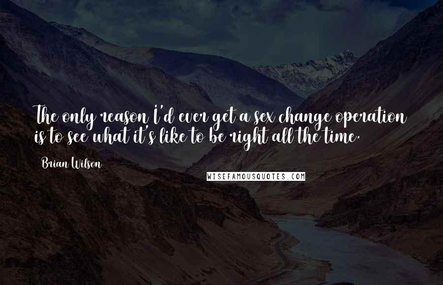 Brian Wilson Quotes: The only reason I'd ever get a sex change operation is to see what it's like to be right all the time.