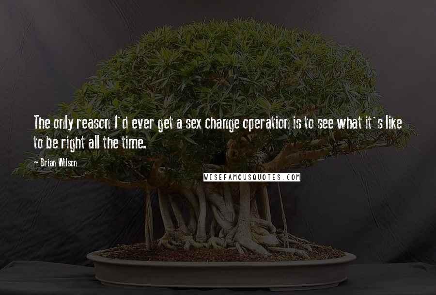 Brian Wilson Quotes: The only reason I'd ever get a sex change operation is to see what it's like to be right all the time.