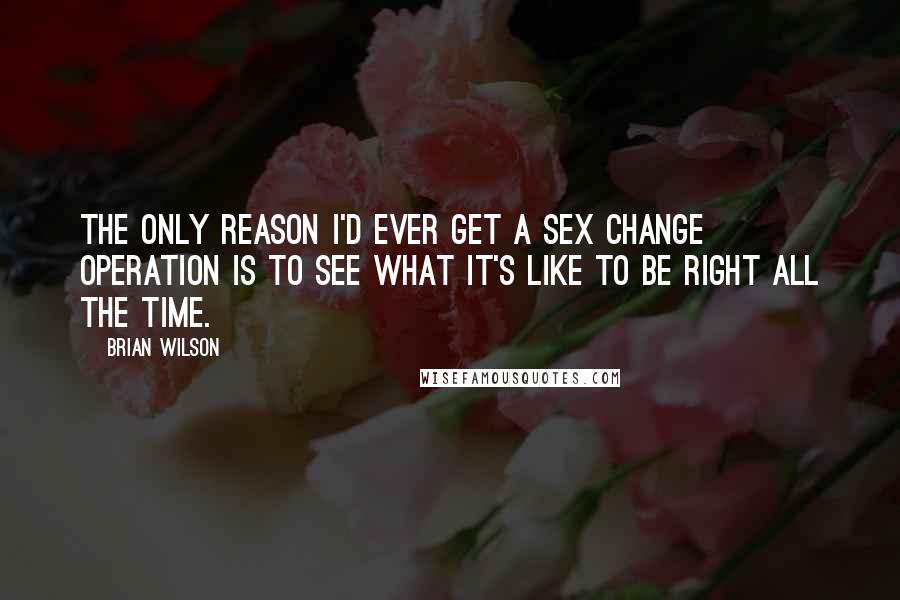 Brian Wilson Quotes: The only reason I'd ever get a sex change operation is to see what it's like to be right all the time.