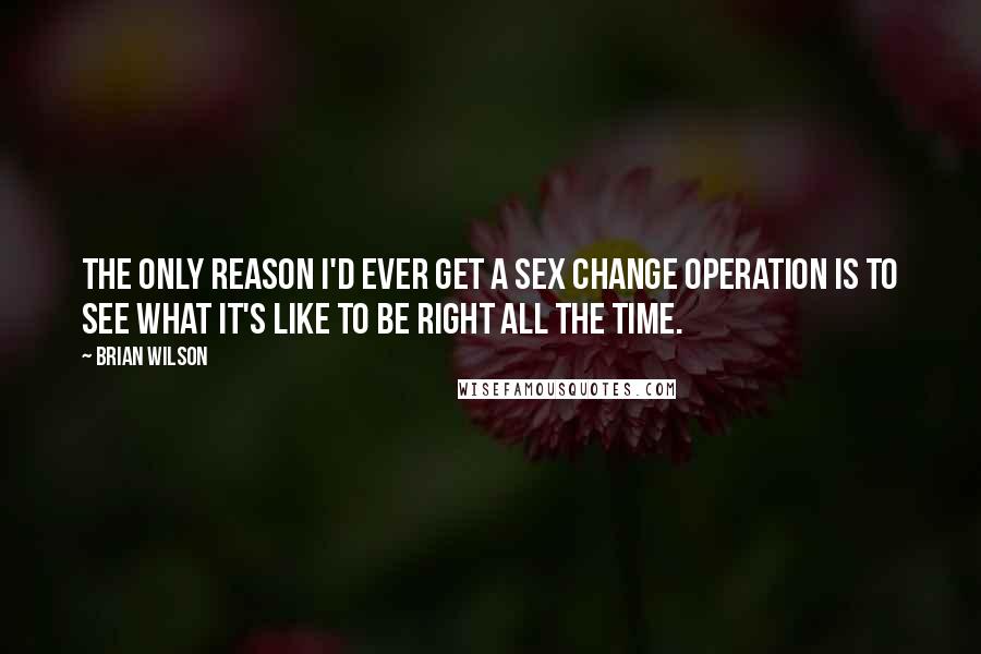 Brian Wilson Quotes: The only reason I'd ever get a sex change operation is to see what it's like to be right all the time.