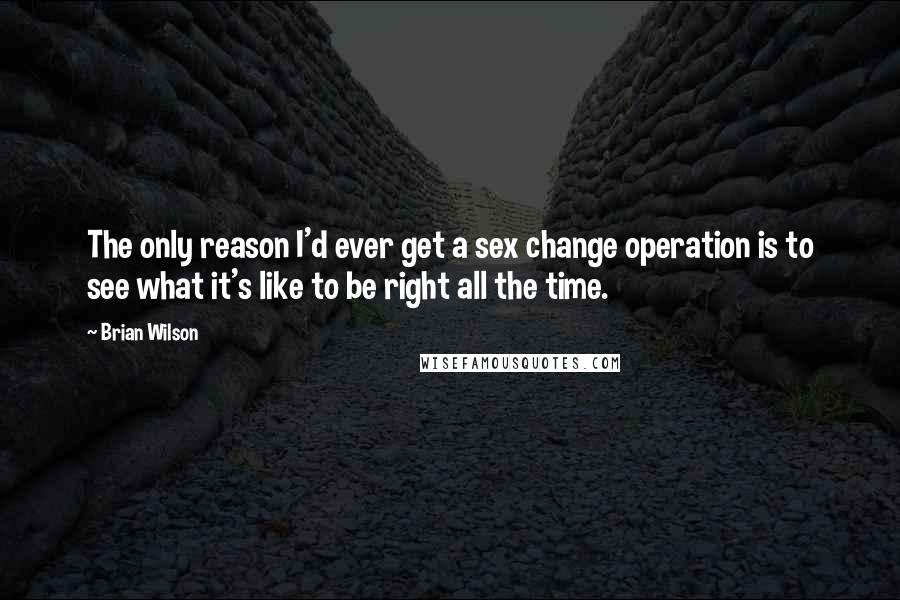 Brian Wilson Quotes: The only reason I'd ever get a sex change operation is to see what it's like to be right all the time.