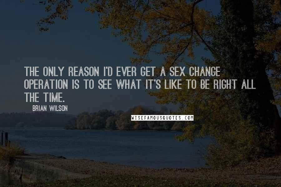 Brian Wilson Quotes: The only reason I'd ever get a sex change operation is to see what it's like to be right all the time.