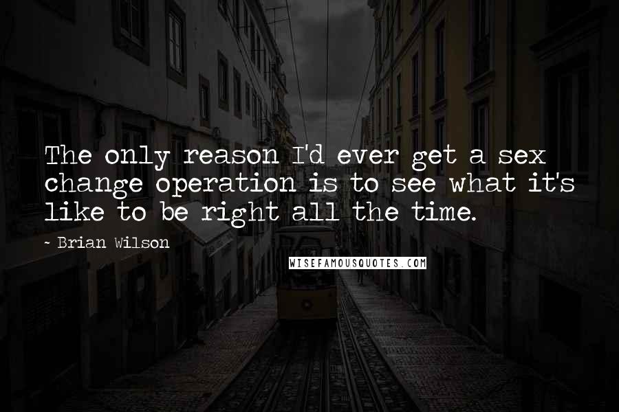 Brian Wilson Quotes: The only reason I'd ever get a sex change operation is to see what it's like to be right all the time.