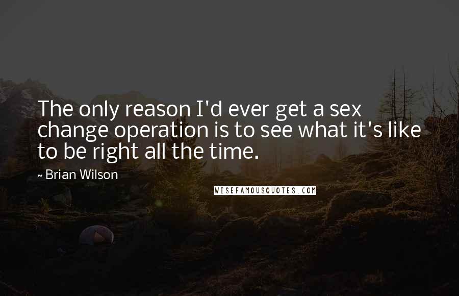 Brian Wilson Quotes: The only reason I'd ever get a sex change operation is to see what it's like to be right all the time.