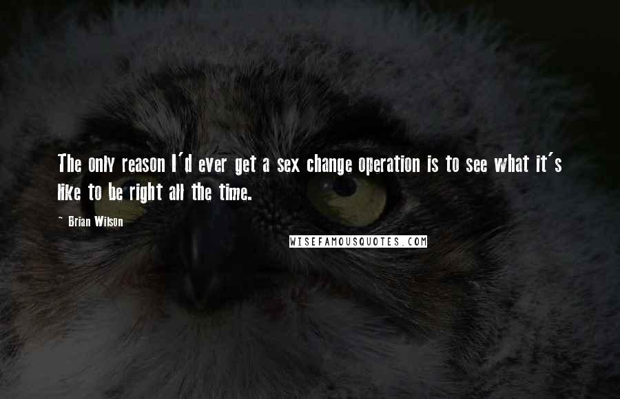 Brian Wilson Quotes: The only reason I'd ever get a sex change operation is to see what it's like to be right all the time.