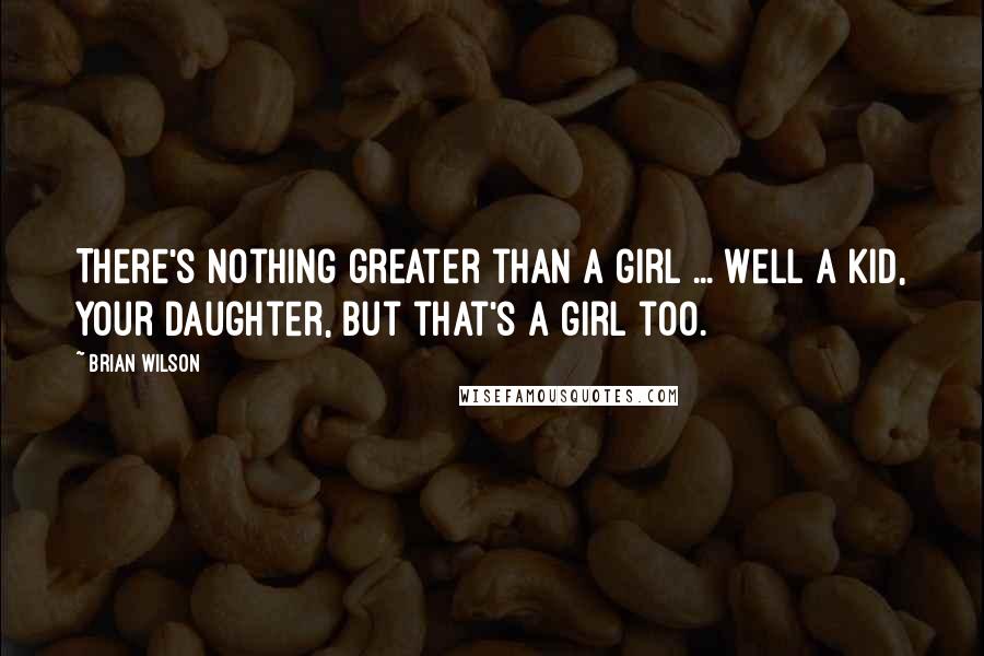 Brian Wilson Quotes: There's nothing greater than a girl ... Well a kid, your daughter, but that's a girl too.