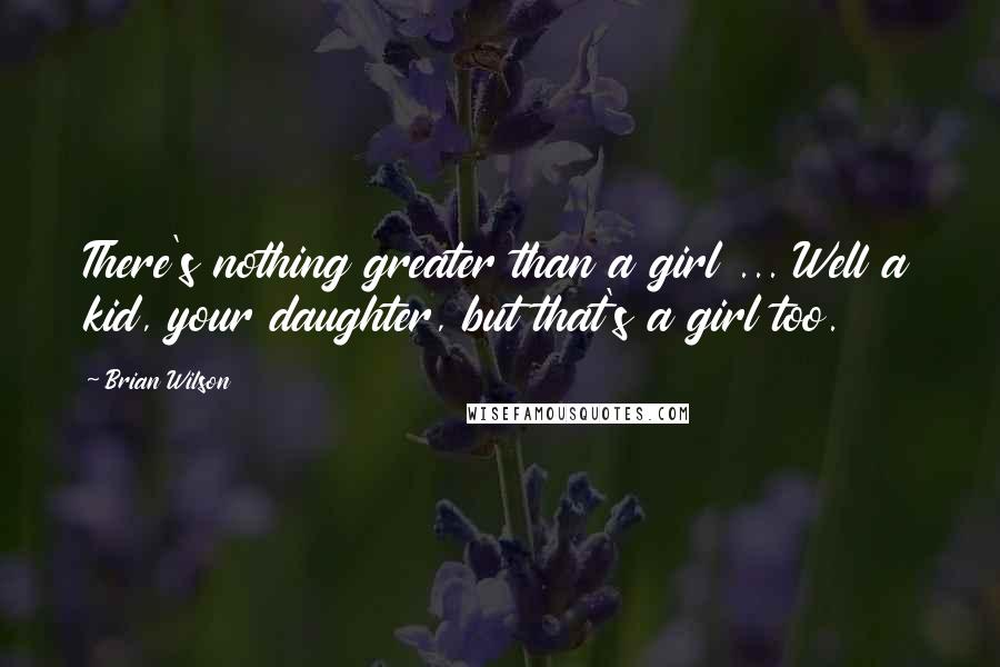 Brian Wilson Quotes: There's nothing greater than a girl ... Well a kid, your daughter, but that's a girl too.
