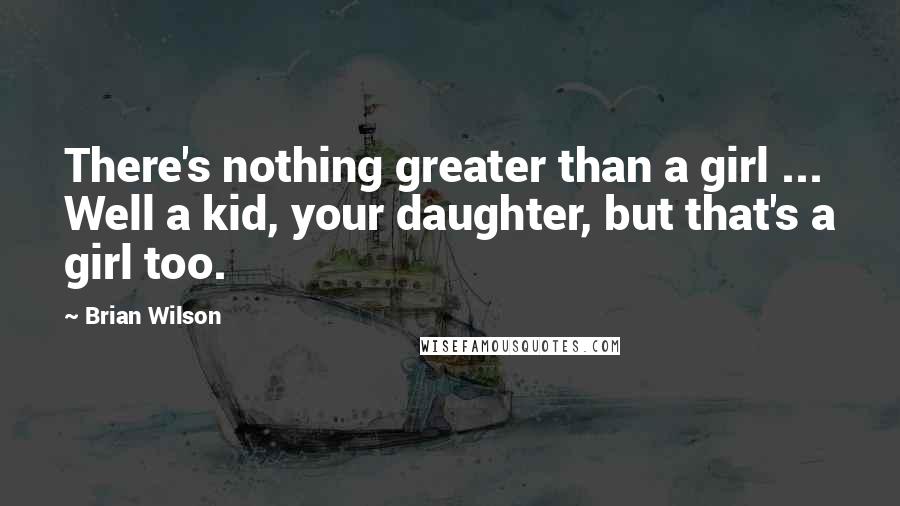 Brian Wilson Quotes: There's nothing greater than a girl ... Well a kid, your daughter, but that's a girl too.