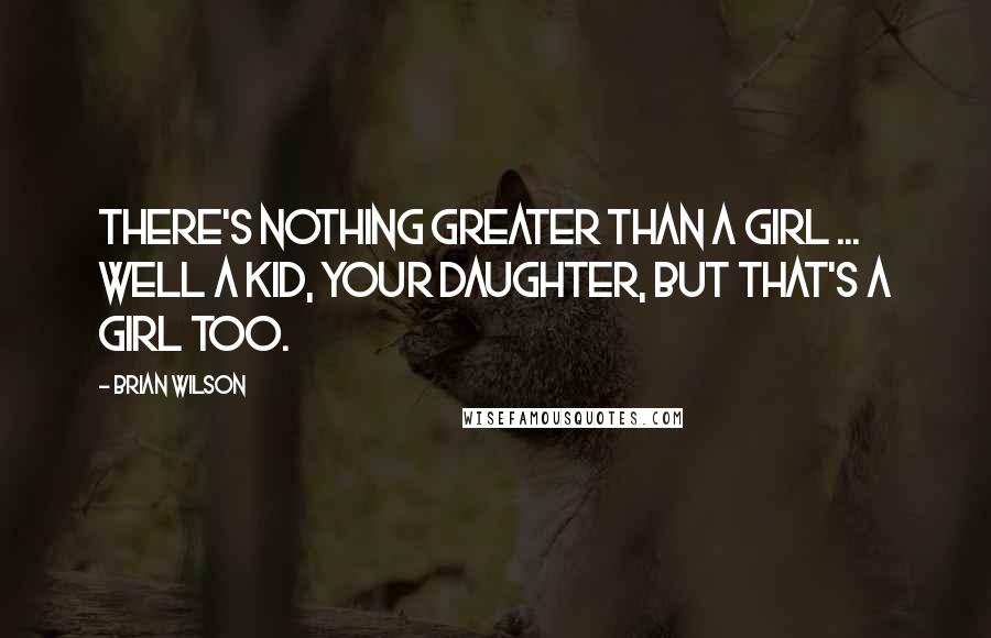 Brian Wilson Quotes: There's nothing greater than a girl ... Well a kid, your daughter, but that's a girl too.