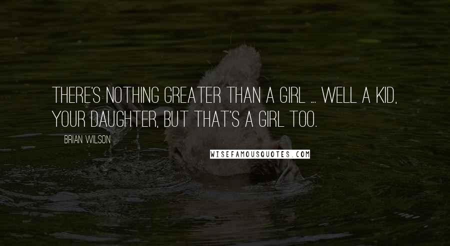 Brian Wilson Quotes: There's nothing greater than a girl ... Well a kid, your daughter, but that's a girl too.