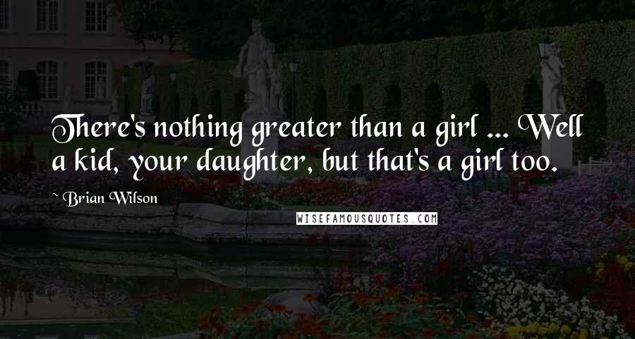 Brian Wilson Quotes: There's nothing greater than a girl ... Well a kid, your daughter, but that's a girl too.