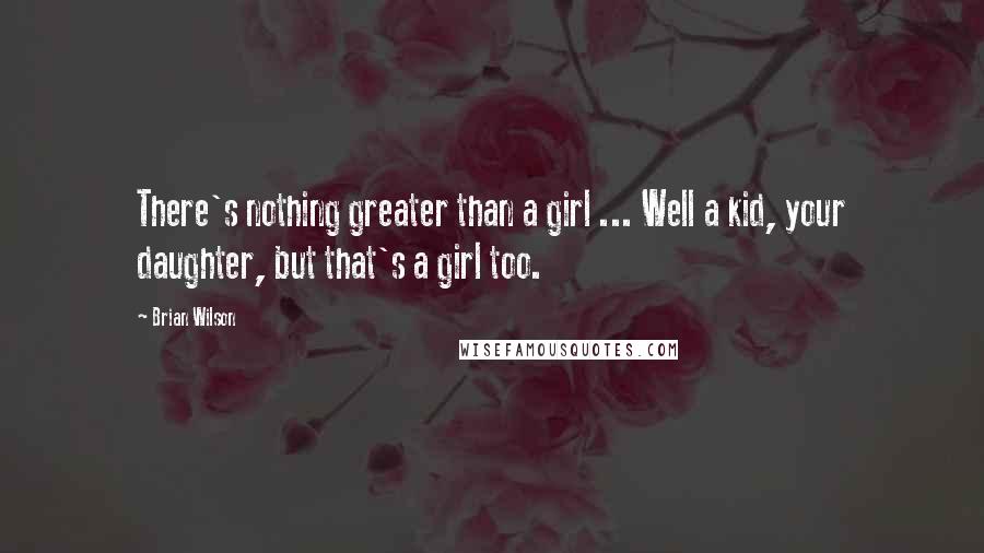 Brian Wilson Quotes: There's nothing greater than a girl ... Well a kid, your daughter, but that's a girl too.