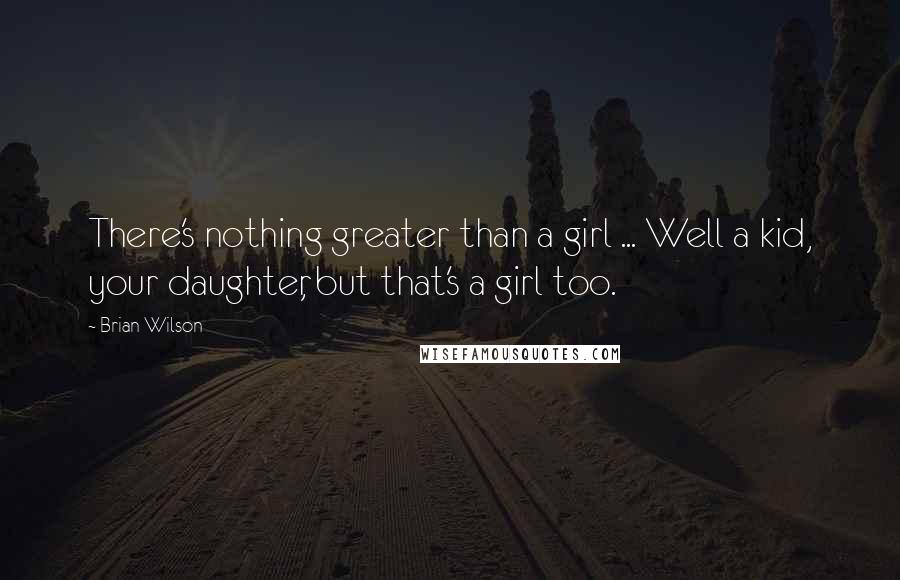 Brian Wilson Quotes: There's nothing greater than a girl ... Well a kid, your daughter, but that's a girl too.