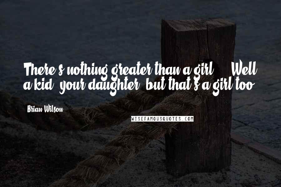 Brian Wilson Quotes: There's nothing greater than a girl ... Well a kid, your daughter, but that's a girl too.