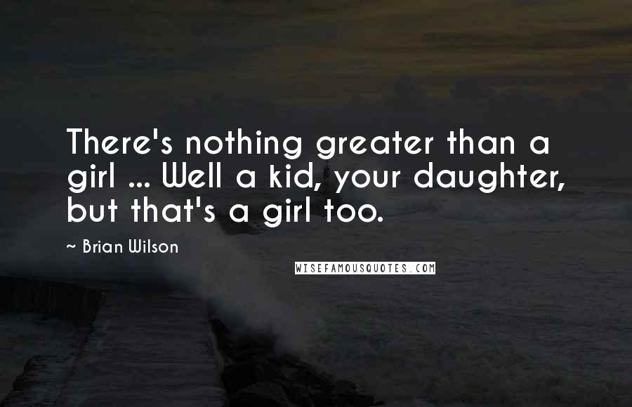 Brian Wilson Quotes: There's nothing greater than a girl ... Well a kid, your daughter, but that's a girl too.