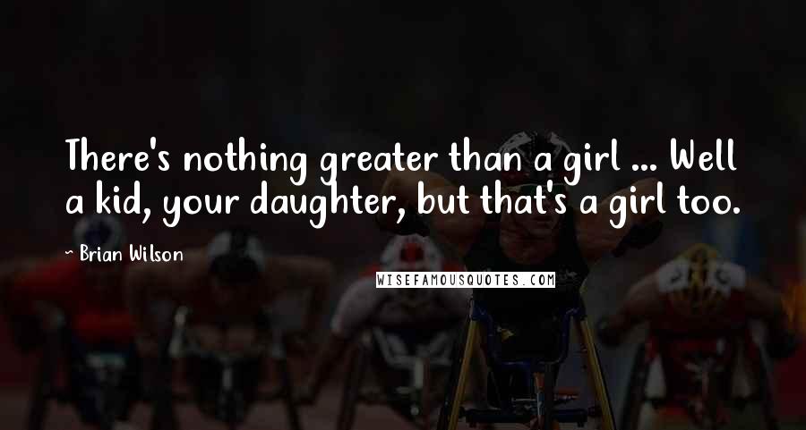 Brian Wilson Quotes: There's nothing greater than a girl ... Well a kid, your daughter, but that's a girl too.