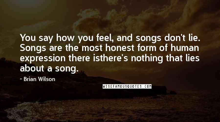 Brian Wilson Quotes: You say how you feel, and songs don't lie. Songs are the most honest form of human expression there isthere's nothing that lies about a song.