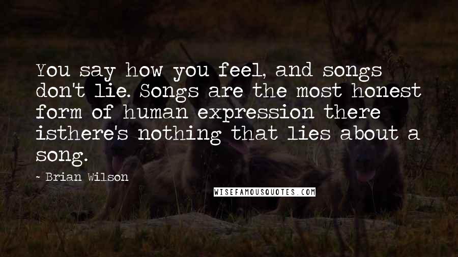 Brian Wilson Quotes: You say how you feel, and songs don't lie. Songs are the most honest form of human expression there isthere's nothing that lies about a song.