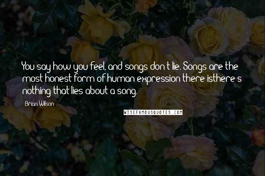 Brian Wilson Quotes: You say how you feel, and songs don't lie. Songs are the most honest form of human expression there isthere's nothing that lies about a song.