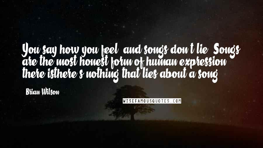 Brian Wilson Quotes: You say how you feel, and songs don't lie. Songs are the most honest form of human expression there isthere's nothing that lies about a song.