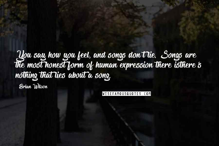 Brian Wilson Quotes: You say how you feel, and songs don't lie. Songs are the most honest form of human expression there isthere's nothing that lies about a song.