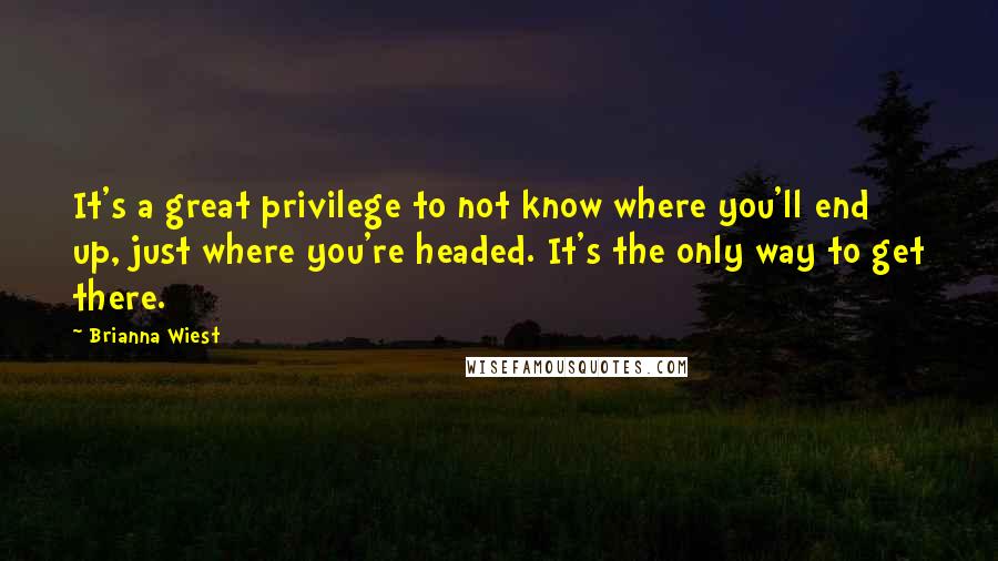 Brianna Wiest Quotes: It's a great privilege to not know where you'll end up, just where you're headed. It's the only way to get there.