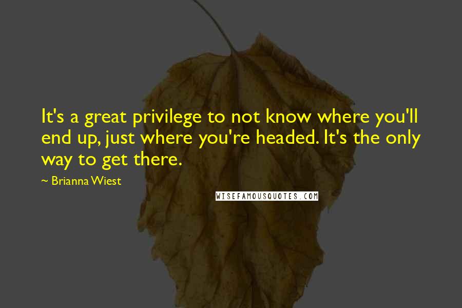 Brianna Wiest Quotes: It's a great privilege to not know where you'll end up, just where you're headed. It's the only way to get there.