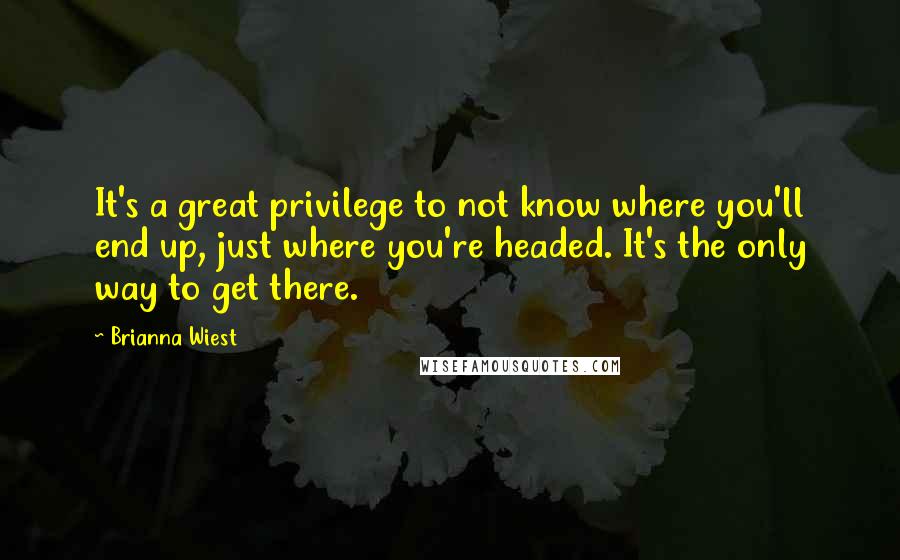 Brianna Wiest Quotes: It's a great privilege to not know where you'll end up, just where you're headed. It's the only way to get there.
