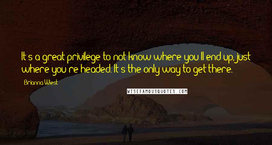 Brianna Wiest Quotes: It's a great privilege to not know where you'll end up, just where you're headed. It's the only way to get there.