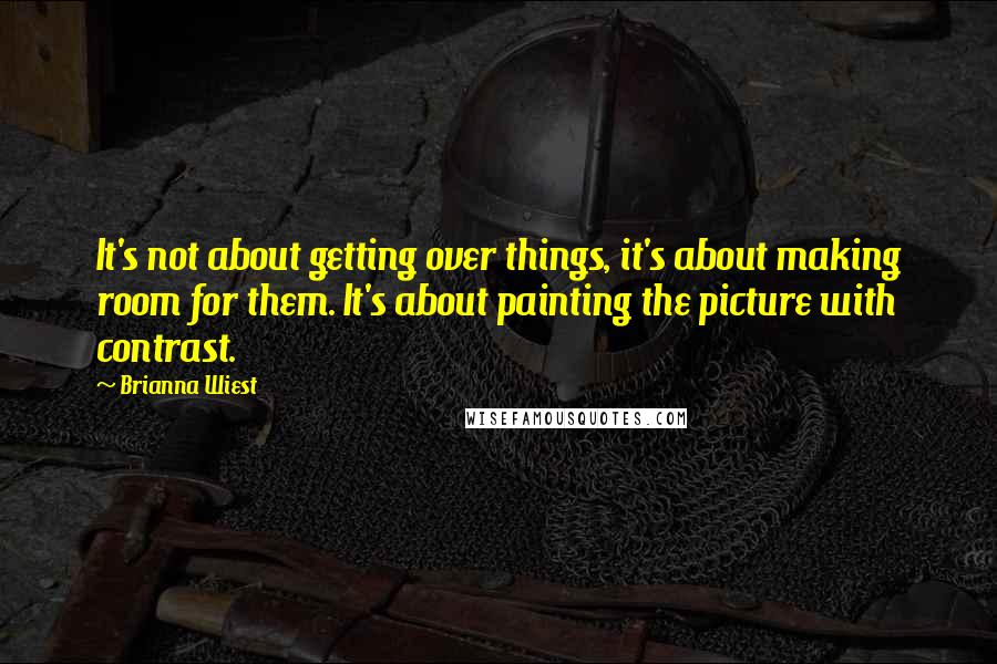 Brianna Wiest Quotes: It's not about getting over things, it's about making room for them. It's about painting the picture with contrast.