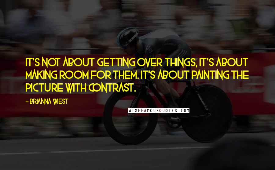 Brianna Wiest Quotes: It's not about getting over things, it's about making room for them. It's about painting the picture with contrast.