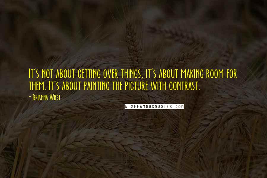 Brianna Wiest Quotes: It's not about getting over things, it's about making room for them. It's about painting the picture with contrast.