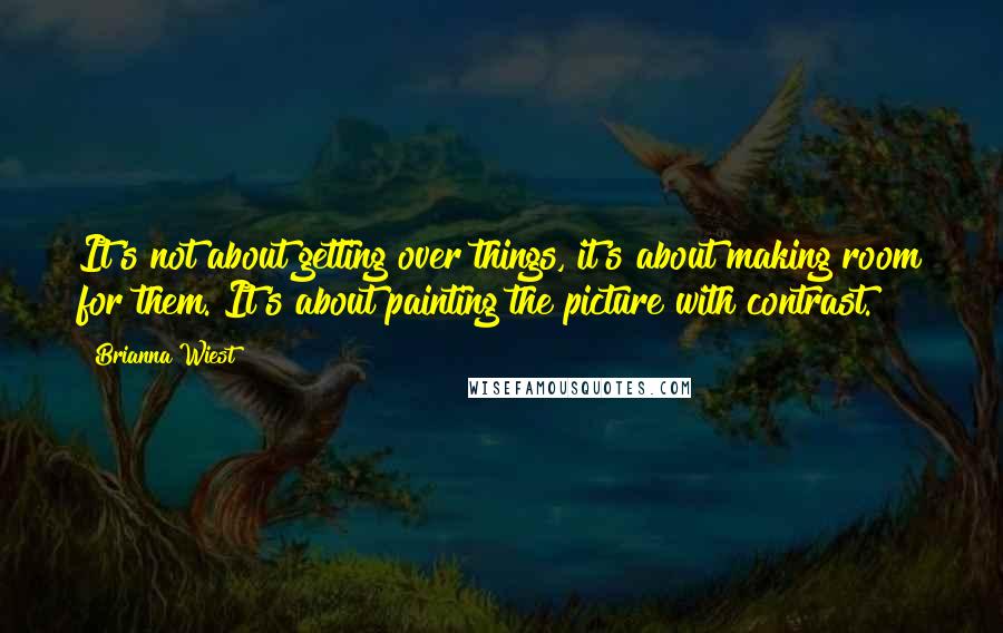 Brianna Wiest Quotes: It's not about getting over things, it's about making room for them. It's about painting the picture with contrast.