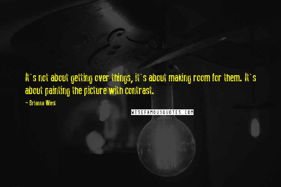 Brianna Wiest Quotes: It's not about getting over things, it's about making room for them. It's about painting the picture with contrast.