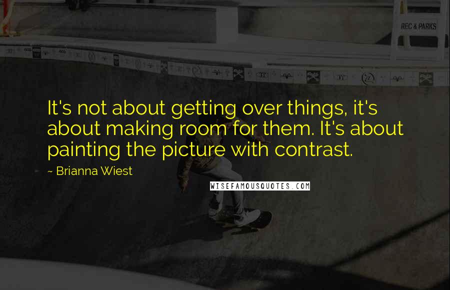 Brianna Wiest Quotes: It's not about getting over things, it's about making room for them. It's about painting the picture with contrast.