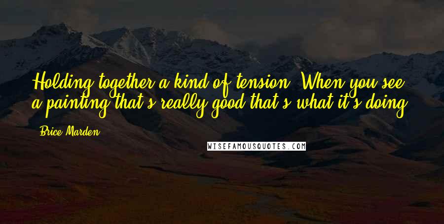 Brice Marden Quotes: Holding together a kind of tension. When you see a painting that's really good that's what it's doing.