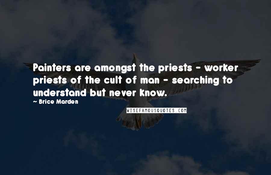 Brice Marden Quotes: Painters are amongst the priests - worker priests of the cult of man - searching to understand but never know.