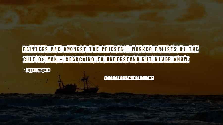 Brice Marden Quotes: Painters are amongst the priests - worker priests of the cult of man - searching to understand but never know.