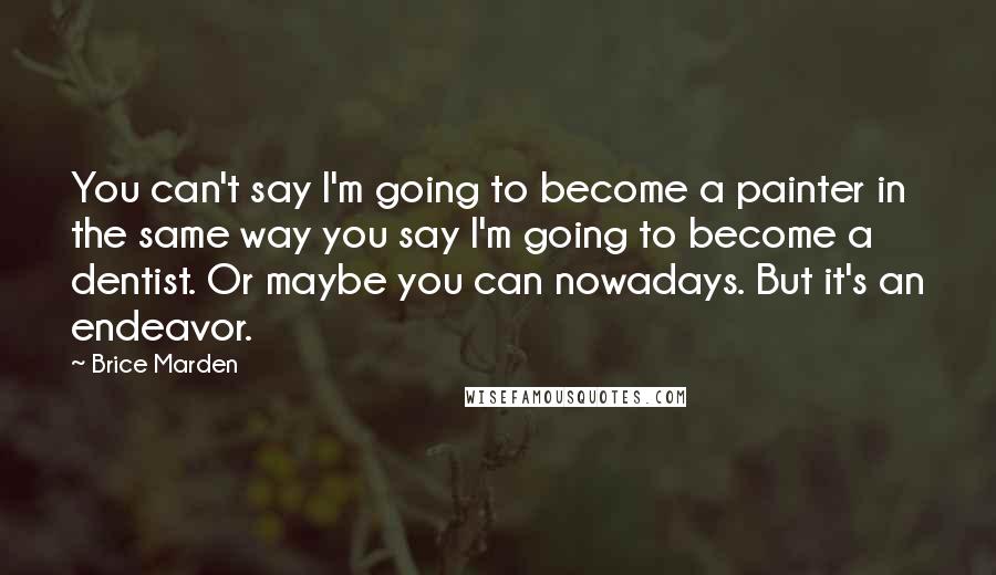 Brice Marden Quotes: You can't say I'm going to become a painter in the same way you say I'm going to become a dentist. Or maybe you can nowadays. But it's an endeavor.