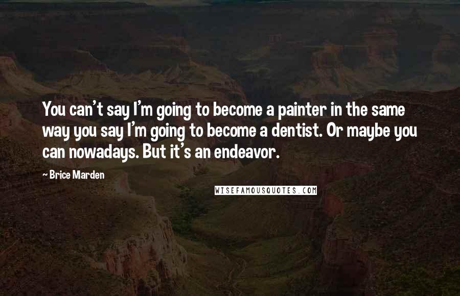 Brice Marden Quotes: You can't say I'm going to become a painter in the same way you say I'm going to become a dentist. Or maybe you can nowadays. But it's an endeavor.