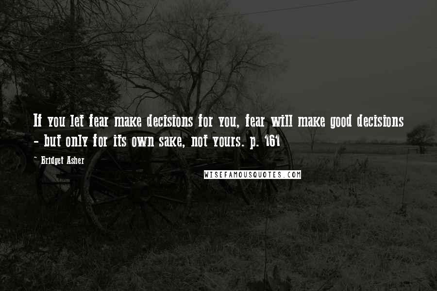 Bridget Asher Quotes: If you let fear make decisions for you, fear will make good decisions - but only for its own sake, not yours. p. 161