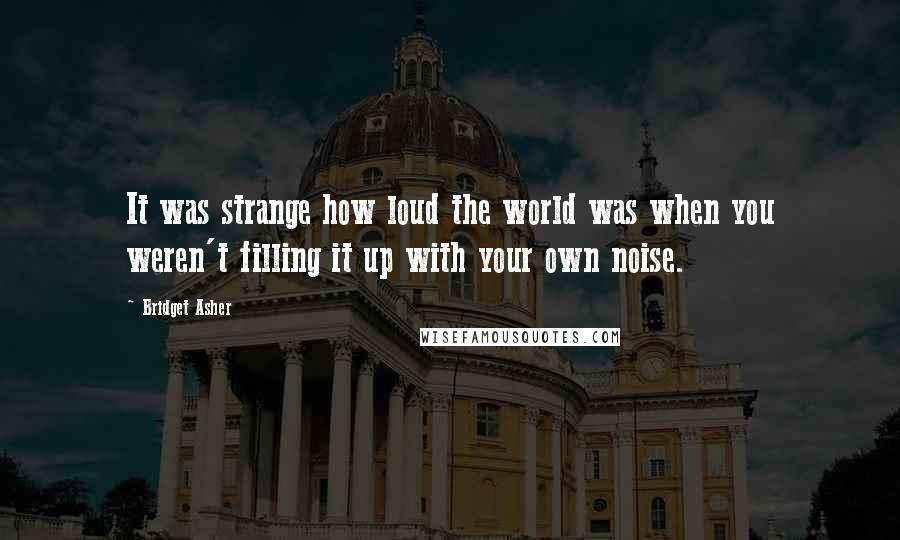 Bridget Asher Quotes: It was strange how loud the world was when you weren't filling it up with your own noise.