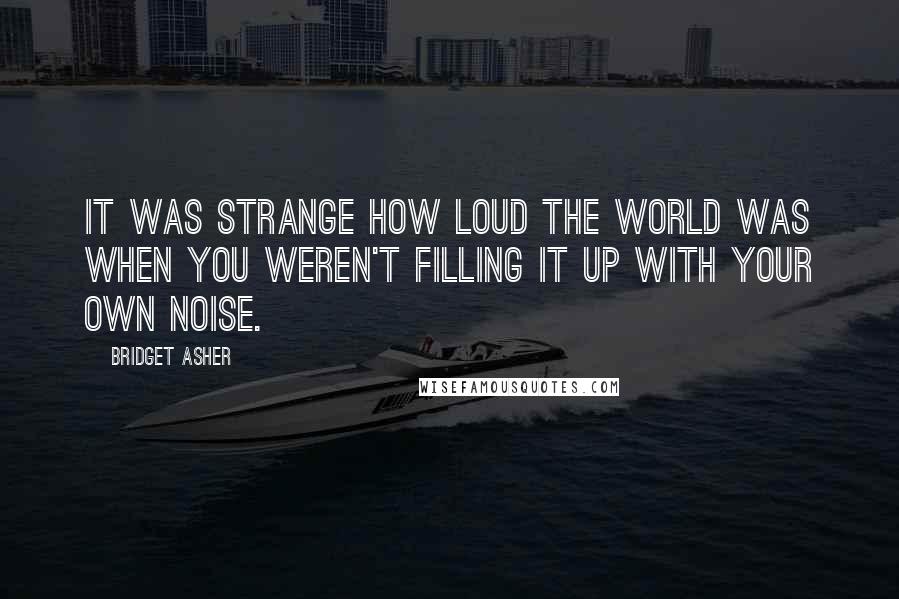 Bridget Asher Quotes: It was strange how loud the world was when you weren't filling it up with your own noise.