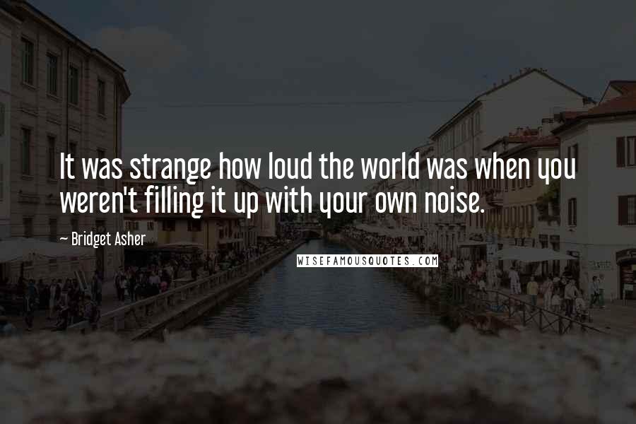 Bridget Asher Quotes: It was strange how loud the world was when you weren't filling it up with your own noise.