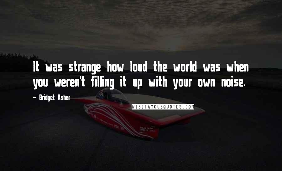 Bridget Asher Quotes: It was strange how loud the world was when you weren't filling it up with your own noise.