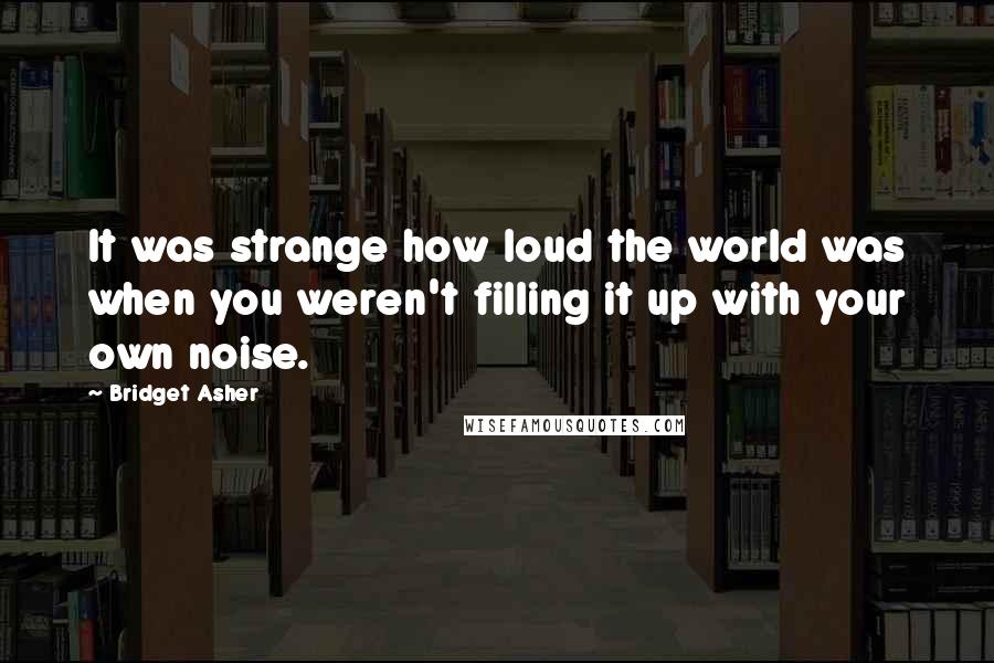 Bridget Asher Quotes: It was strange how loud the world was when you weren't filling it up with your own noise.